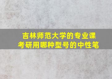 吉林师范大学的专业课考研用哪种型号的中性笔