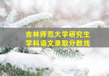 吉林师范大学研究生学科语文录取分数线