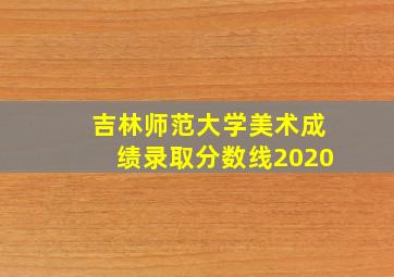 吉林师范大学美术成绩录取分数线2020