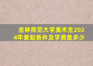 吉林师范大学美术生2024年录取条件及学费是多少