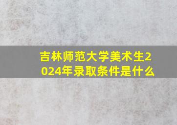 吉林师范大学美术生2024年录取条件是什么