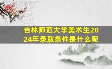 吉林师范大学美术生2024年录取条件是什么呢