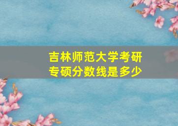 吉林师范大学考研专硕分数线是多少