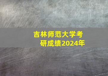 吉林师范大学考研成绩2024年