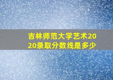 吉林师范大学艺术2020录取分数线是多少