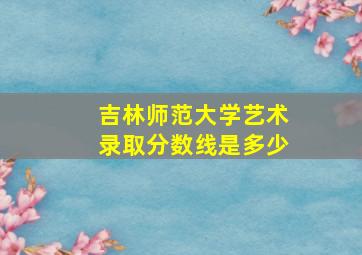 吉林师范大学艺术录取分数线是多少