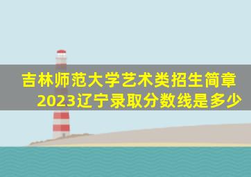 吉林师范大学艺术类招生简章2023辽宁录取分数线是多少