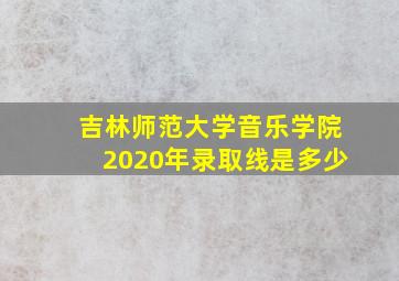 吉林师范大学音乐学院2020年录取线是多少