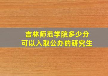 吉林师范学院多少分可以入取公办的研究生