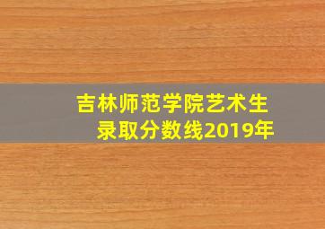 吉林师范学院艺术生录取分数线2019年