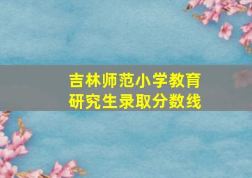 吉林师范小学教育研究生录取分数线