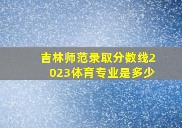 吉林师范录取分数线2023体育专业是多少