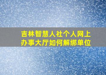 吉林智慧人社个人网上办事大厅如何解绑单位