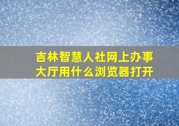 吉林智慧人社网上办事大厅用什么浏览器打开