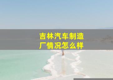 吉林汽车制造厂情况怎么样