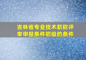 吉林省专业技术职称评审申报条件初级的条件