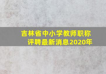 吉林省中小学教师职称评聘最新消息2020年