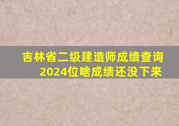 吉林省二级建造师成绩查询2024位啥成绩还没下来