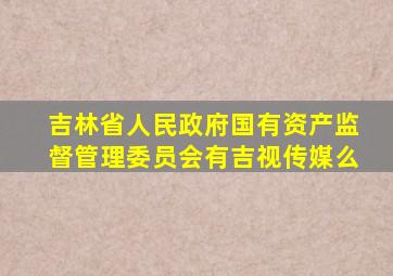 吉林省人民政府国有资产监督管理委员会有吉视传媒么