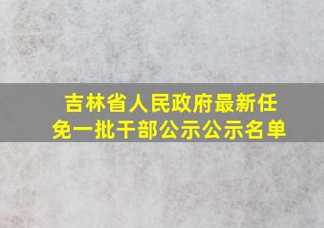 吉林省人民政府最新任免一批干部公示公示名单