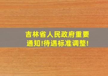 吉林省人民政府重要通知!待遇标准调整!