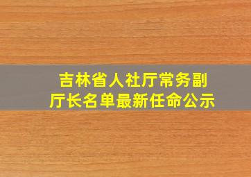 吉林省人社厅常务副厅长名单最新任命公示