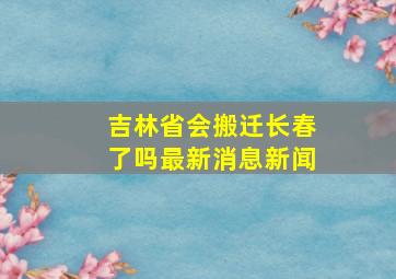 吉林省会搬迁长春了吗最新消息新闻