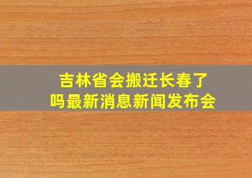 吉林省会搬迁长春了吗最新消息新闻发布会