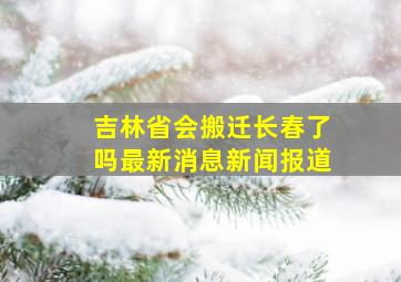 吉林省会搬迁长春了吗最新消息新闻报道