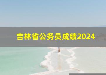 吉林省公务员成绩2024