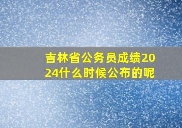 吉林省公务员成绩2024什么时候公布的呢