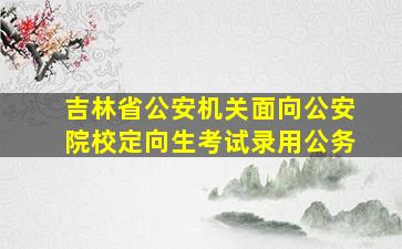 吉林省公安机关面向公安院校定向生考试录用公务