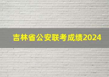 吉林省公安联考成绩2024