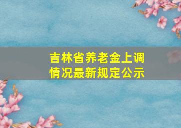 吉林省养老金上调情况最新规定公示