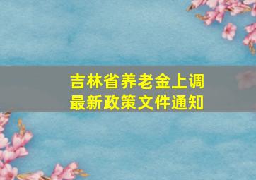 吉林省养老金上调最新政策文件通知