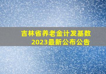 吉林省养老金计发基数2023最新公布公告