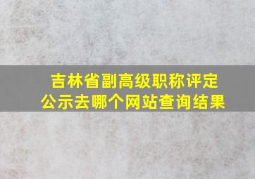 吉林省副高级职称评定公示去哪个网站查询结果