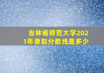 吉林省师范大学2021年录取分数线是多少