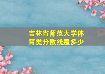 吉林省师范大学体育类分数线是多少