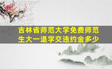 吉林省师范大学免费师范生大一退学交违约金多少