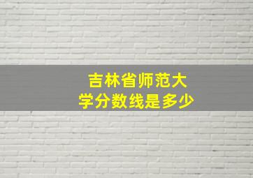 吉林省师范大学分数线是多少