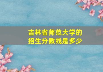 吉林省师范大学的招生分数线是多少