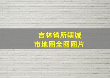 吉林省所辖城市地图全图图片