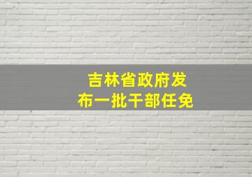 吉林省政府发布一批干部任免