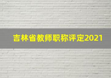 吉林省教师职称评定2021