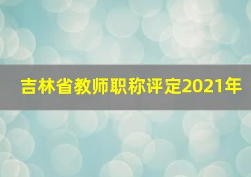 吉林省教师职称评定2021年