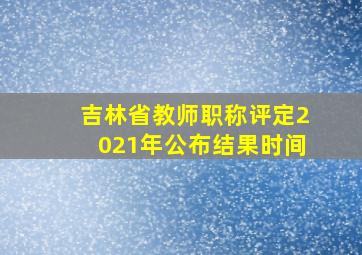 吉林省教师职称评定2021年公布结果时间