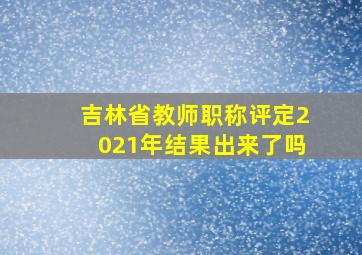 吉林省教师职称评定2021年结果出来了吗