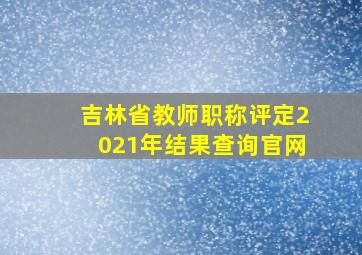 吉林省教师职称评定2021年结果查询官网