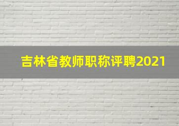 吉林省教师职称评聘2021